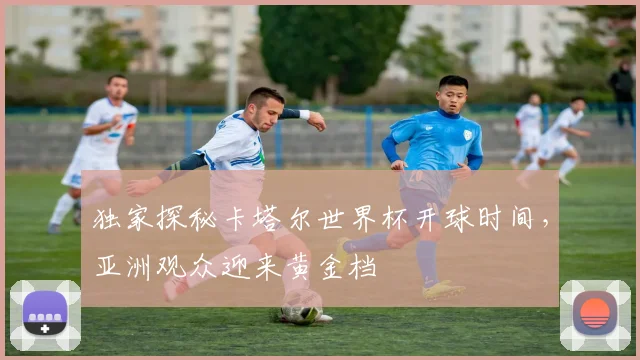 独家探秘卡塔尔世界杯开球时间，亚洲观众迎来黄金档