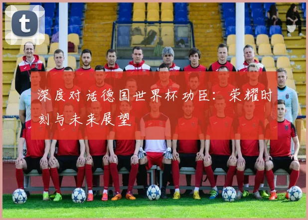 深度对话德国世界杯功臣：荣耀时刻与未来展望